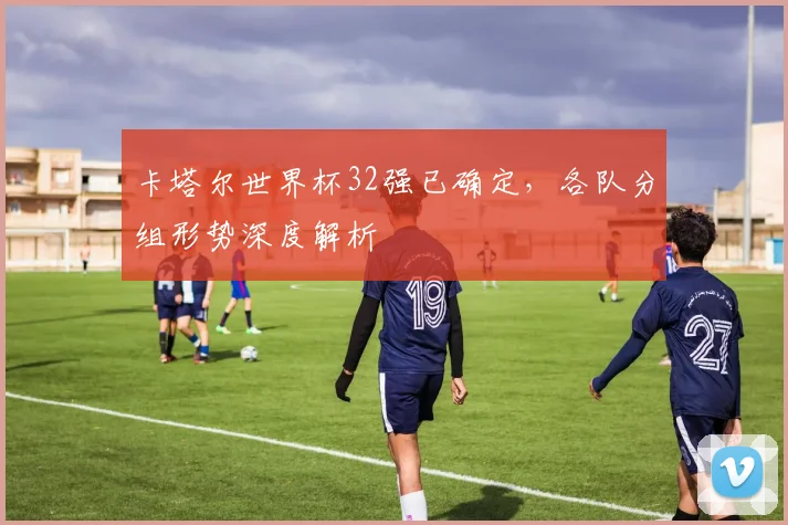 卡塔尔世界杯32强已确定，各队分组形势深度解析