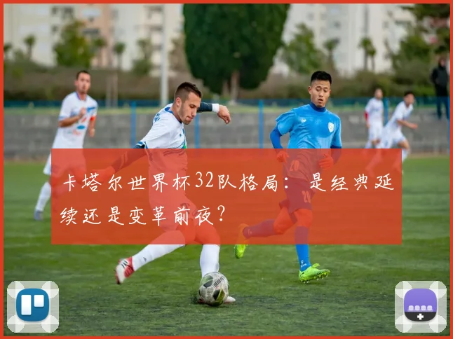 卡塔尔世界杯32队格局：是经典延续还是变革前夜？