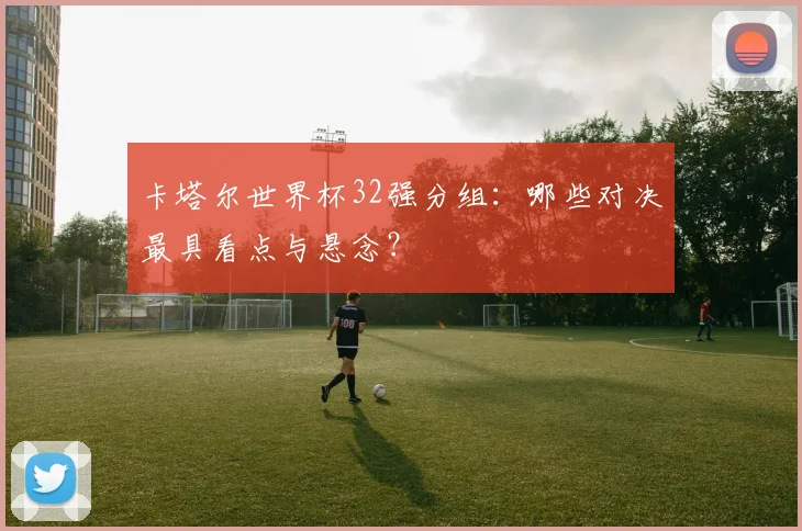 卡塔尔世界杯32强分组：哪些对决最具看点与悬念？