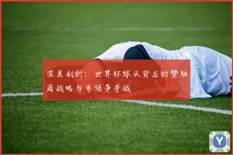 深度剖析：世界杯球衣背后的赞助商战略与市场争夺战