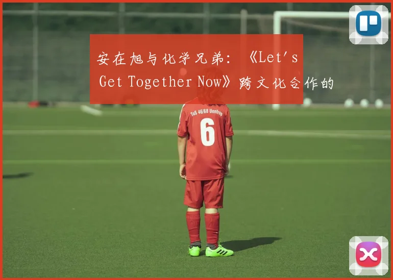 安在旭与化学兄弟：《Let's Get Together Now》跨文化合作的音乐分析