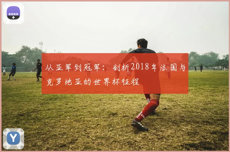 从亚军到冠军：剖析2018年法国与克罗地亚的世界杯征程