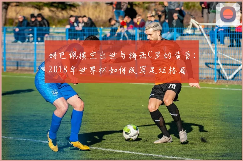 姆巴佩横空出世与梅西C罗的黄昏：2018年世界杯如何改写足坛格局