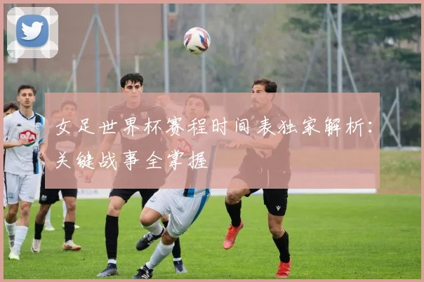 女足世界杯赛程时间表独家解析：关键战事全掌握